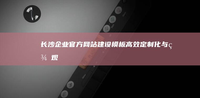 长沙企业官方网站建设模板：高效、定制化与美观并重