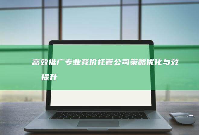 高效推广：专业竞价托管公司策略优化与效果提升